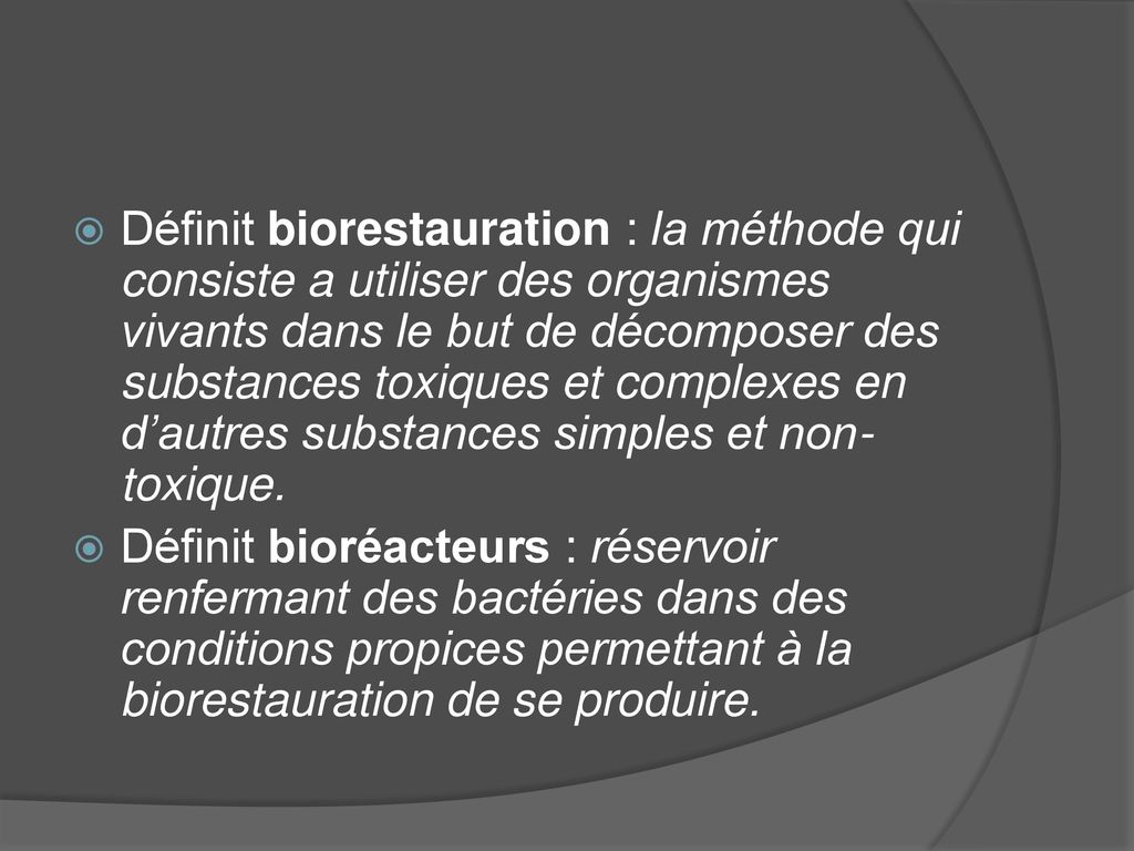 Définit biorestauration : la méthode qui consiste a utiliser des organismes vivants dans le but de décomposer des substances toxiques et complexes en d’autres substances simples et non-toxique.