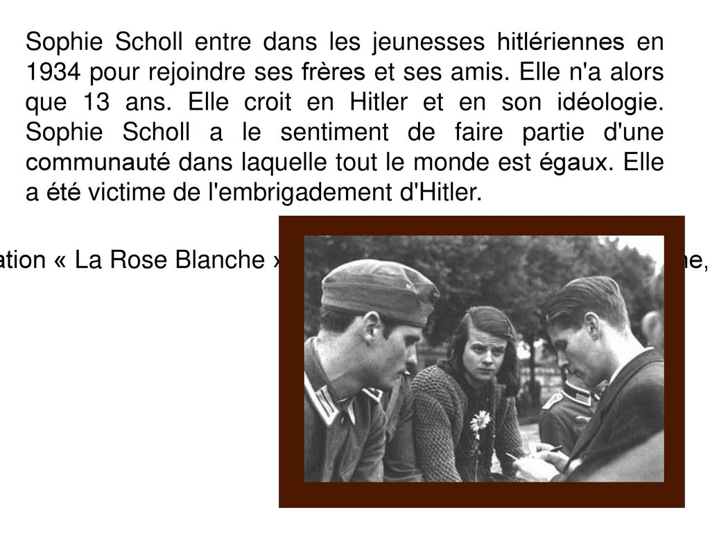 Sophie Scholl entre dans les jeunesses hitlériennes en 1934 pour rejoindre ses frères et ses amis. Elle n a alors que 13 ans. Elle croit en Hitler et en son idéologie. Sophie Scholl a le sentiment de faire partie d une communauté dans laquelle tout le monde est égaux. Elle a été victime de l embrigadement d Hitler.