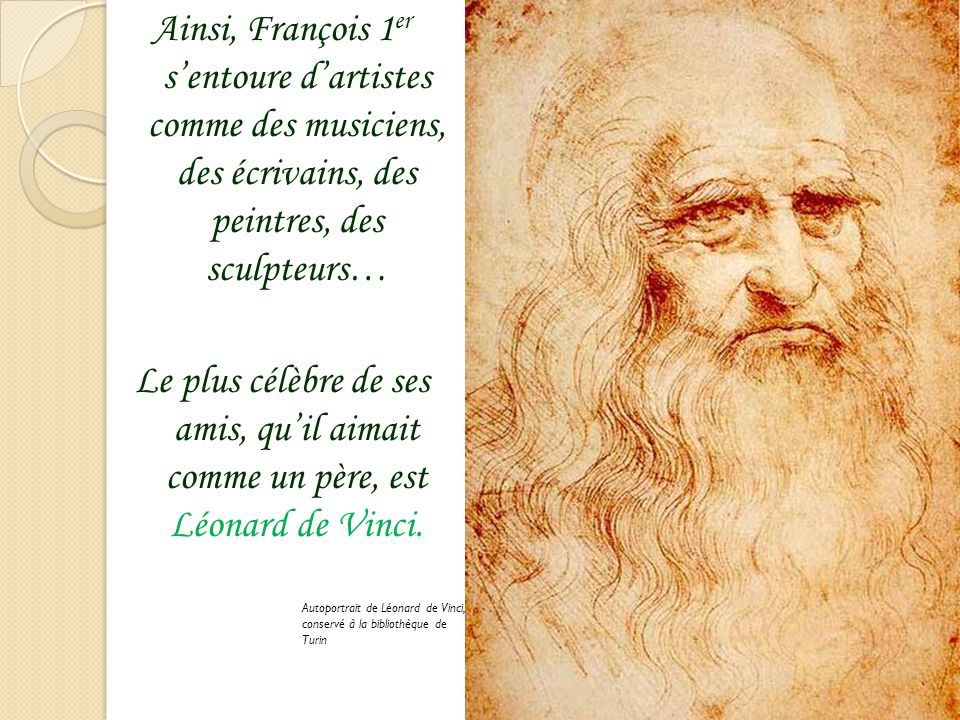 Ainsi, François 1er s’entoure d’artistes comme des musiciens, des écrivains, des peintres, des sculpteurs… Le plus célèbre de ses amis, qu’il aimait comme un père, est Léonard de Vinci.
