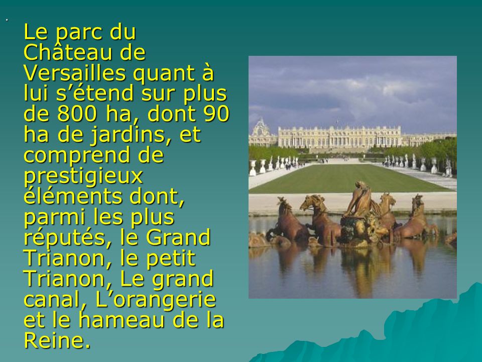 . Le parc du Château de Versailles quant à lui s’étend sur plus de 800 ha, dont 90 ha de jardins, et comprend de prestigieux éléments dont, parmi les plus réputés, le Grand Trianon, le petit Trianon, Le grand canal, L’orangerie et le hameau de la Reine.