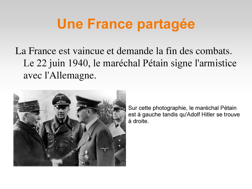 Une France partagée La France est vaincue et demande la fin des combats. Le 22 juin 1940, le maréchal Pétain signe l armistice avec l Allemagne.