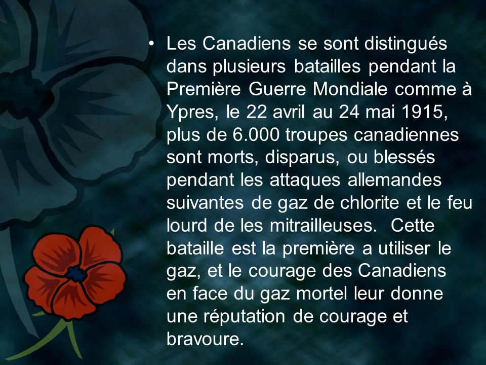 Les Canadiens se sont distingués dans plusieurs batailles pendant la Première Guerre Mondiale comme à Ypres, le 22 avril au 24 mai 1915, plus de troupes canadiennes sont morts, disparus, ou blessés pendant les attaques allemandes suivantes de gaz de chlorite et le feu lourd de les mitrailleuses.
