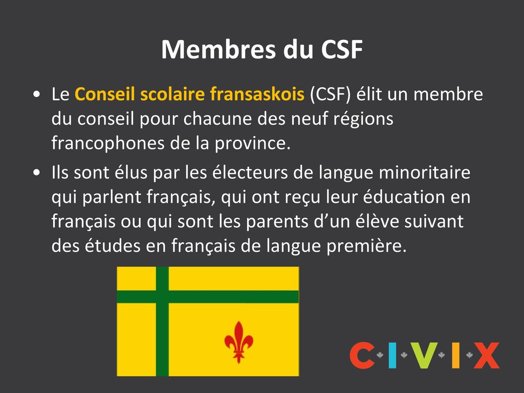 Membres du CSF Le Conseil scolaire fransaskois (CSF) élit un membre du conseil pour chacune des neuf régions francophones de la province.