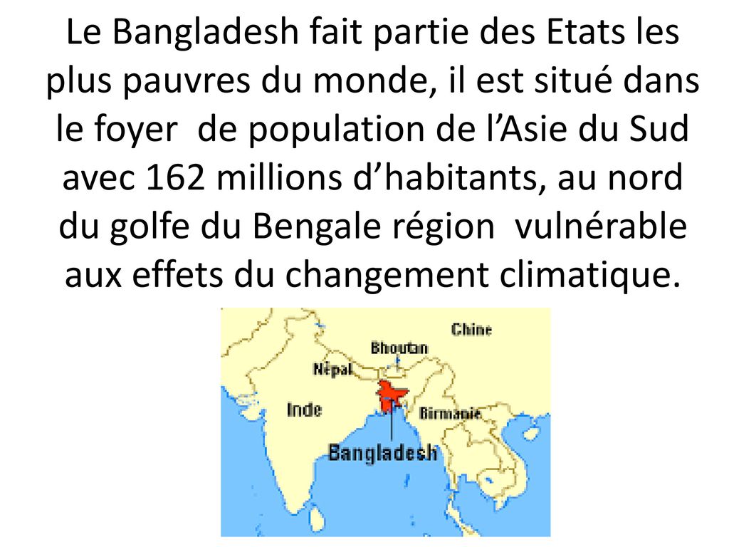 Le Bangladesh fait partie des Etats les plus pauvres du monde, il est situé dans le foyer de population de l’Asie du Sud avec 162 millions d’habitants, au nord du golfe du Bengale région vulnérable aux effets du changement climatique.