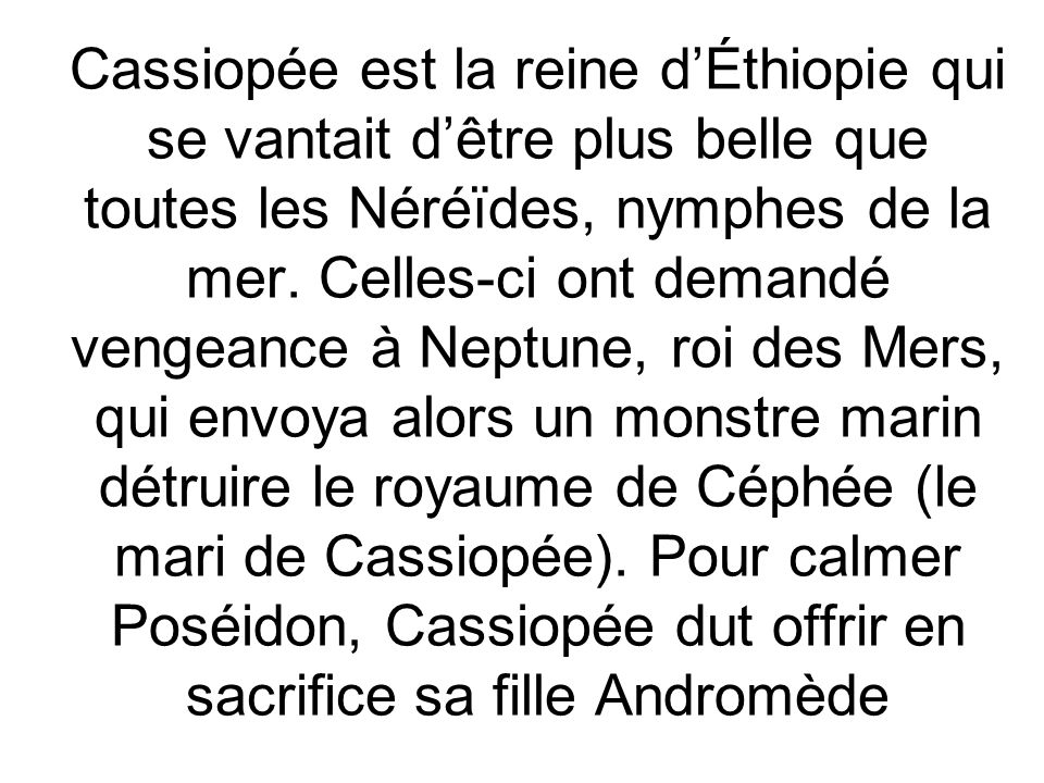 Cassiopée est la reine d’Éthiopie qui se vantait d’être plus belle que toutes les Néréïdes, nymphes de la mer.
