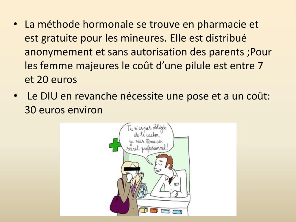 La méthode hormonale se trouve en pharmacie et est gratuite pour les mineures. Elle est distribué anonymement et sans autorisation des parents ;Pour les femme majeures le coût d’une pilule est entre 7 et 20 euros