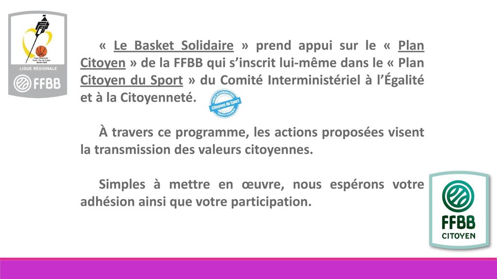 « Le Basket Solidaire » prend appui sur le « Plan Citoyen » de la FFBB qui s’inscrit lui-même dans le « Plan Citoyen du Sport » du Comité Interministériel à l’Égalité et à la Citoyenneté.