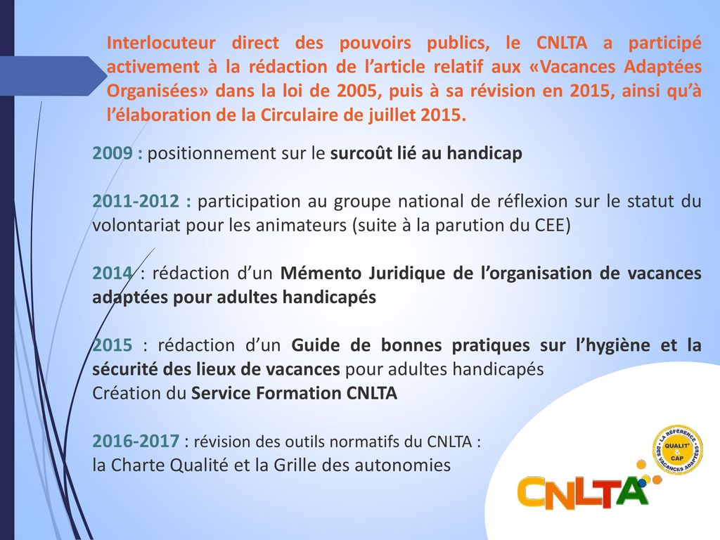 Interlocuteur direct des pouvoirs publics, le CNLTA a participé activement à la rédaction de l’article relatif aux «Vacances Adaptées Organisées» dans la loi de 2005, puis à sa révision en 2015, ainsi qu’à l’élaboration de la Circulaire de juillet 2015.
