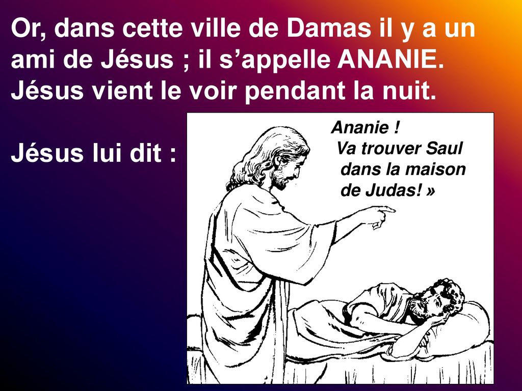 Or, dans cette ville de Damas il y a un ami de Jésus ; il s’appelle ANANIE. Jésus vient le voir pendant la nuit. Jésus lui dit :