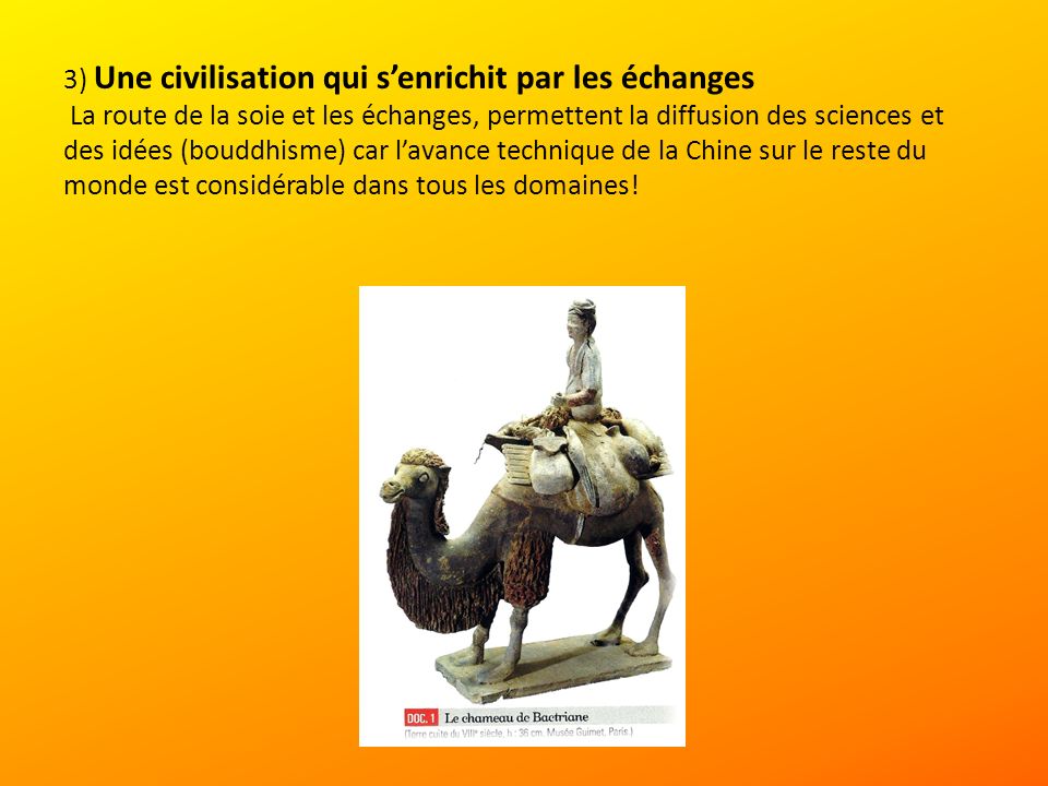3) Une civilisation qui s’enrichit par les échanges La route de la soie et les échanges, permettent la diffusion des sciences et des idées (bouddhisme) car l’avance technique de la Chine sur le reste du monde est considérable dans tous les domaines!