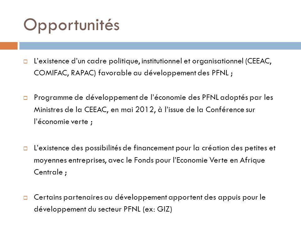 Opportunités L’existence d’un cadre politique, institutionnel et organisationnel (CEEAC, COMIFAC, RAPAC) favorable au développement des PFNL ;
