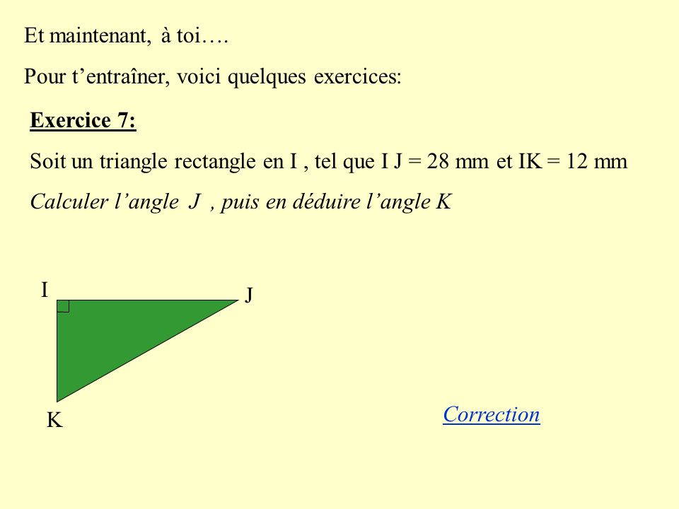 Et maintenant, à toi…. Pour t’entraîner, voici quelques exercices: Exercice 7: Soit un triangle rectangle en I , tel que I J = 28 mm et IK = 12 mm.