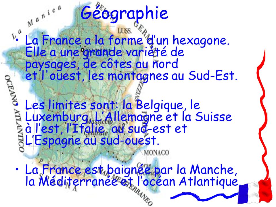 Géographie La France a la forme d’un hexagone. Elle a une grande variété de paysages, de côtes au nord et l ouest, les montagnes au Sud-Est.