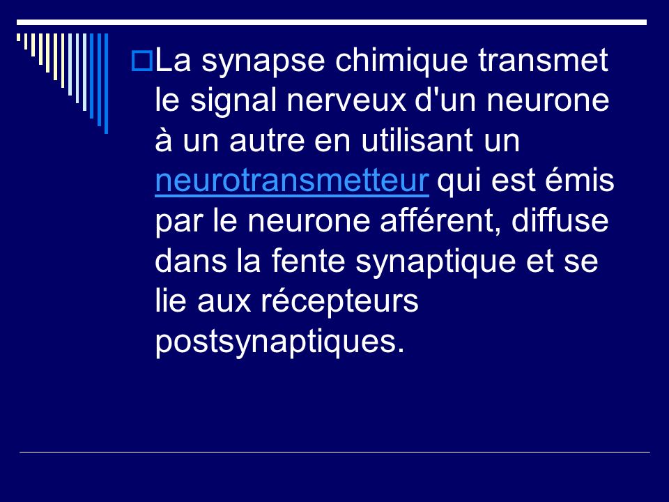 La synapse chimique transmet le signal nerveux d un neurone à un autre en utilisant un neurotransmetteur qui est émis par le neurone afférent, diffuse dans la fente synaptique et se lie aux récepteurs postsynaptiques.