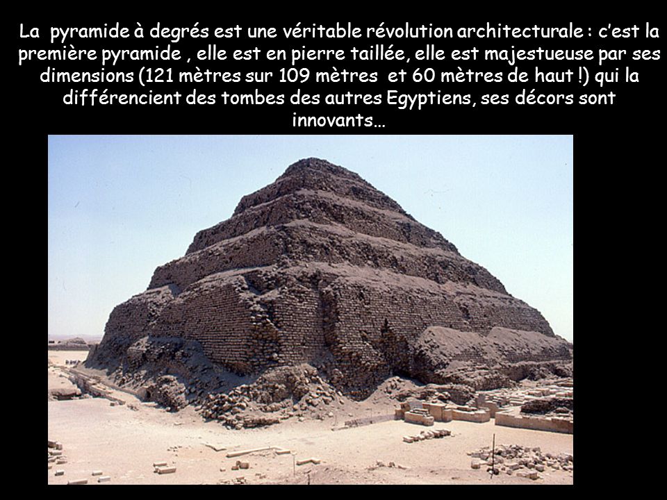 La pyramide à degrés est une véritable révolution architecturale : c’est la première pyramide , elle est en pierre taillée, elle est majestueuse par ses dimensions (121 mètres sur 109 mètres et 60 mètres de haut !) qui la différencient des tombes des autres Egyptiens, ses décors sont innovants…