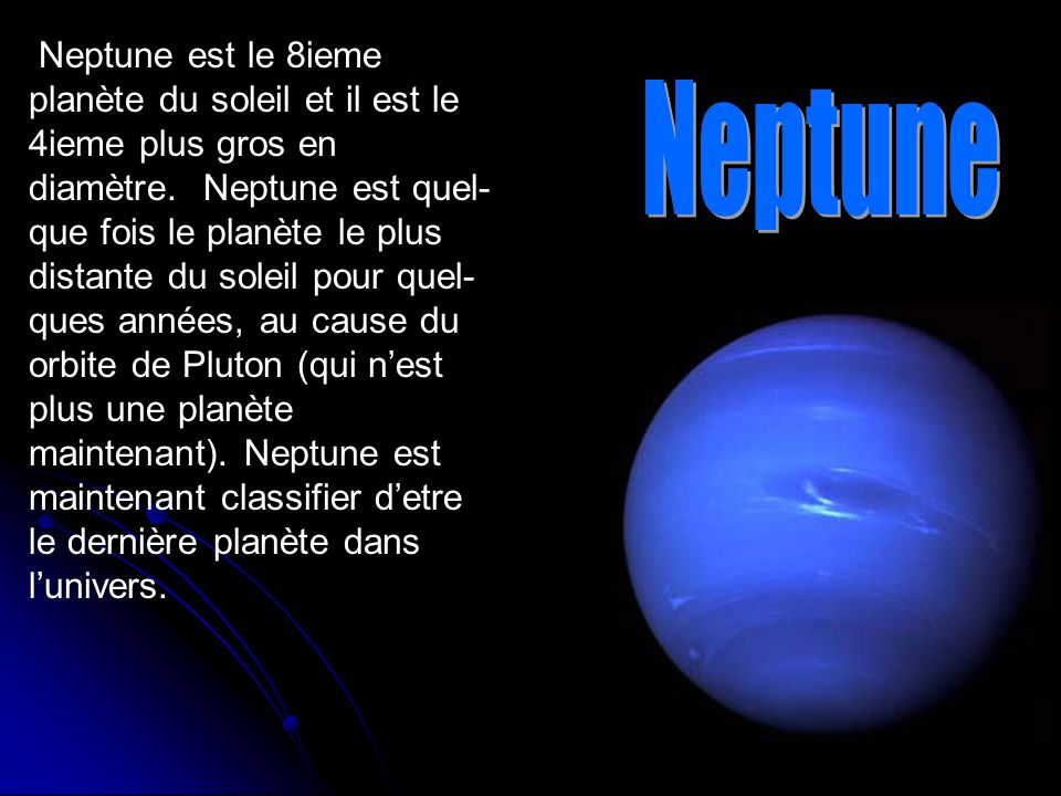Neptune est le 8ieme planète du soleil et il est le 4ieme plus gros en diamètre. Neptune est quel-que fois le planète le plus distante du soleil pour quel-ques années, au cause du orbite de Pluton (qui n’est plus une planète maintenant). Neptune est maintenant classifier d’etre le dernière planète dans l’univers.