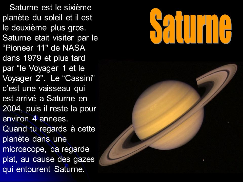 Saturne est le sixième planète du soleil et il est le deuxième plus gros. Saturne etait visiter par le Pioneer 11 de NASA dans 1979 et plus tard par le Voyager 1 et le Voyager 2 . Le Cassini c’est une vaisseau qui est arrivé a Saturne en 2004, puis il reste la pour environ 4 annees. Quand tu regards à cette planète dans une microscope, ca regarde plat, au cause des gazes qui entourent Saturne.