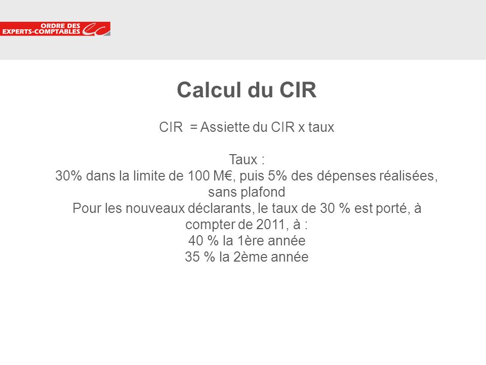Calcul du CIR CIR = Assiette du CIR x taux Taux : 30% dans la limite de 100 M€, puis 5% des dépenses réalisées, sans plafond Pour les nouveaux déclarants, le taux de 30 % est porté, à compter de 2011, à : 40 % la 1ère année 35 % la 2ème année