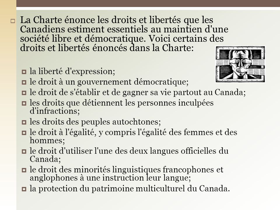 La Charte énonce les droits et libertés que les Canadiens estiment essentiels au maintien d une société libre et démocratique. Voici certains des droits et libertés énoncés dans la Charte: