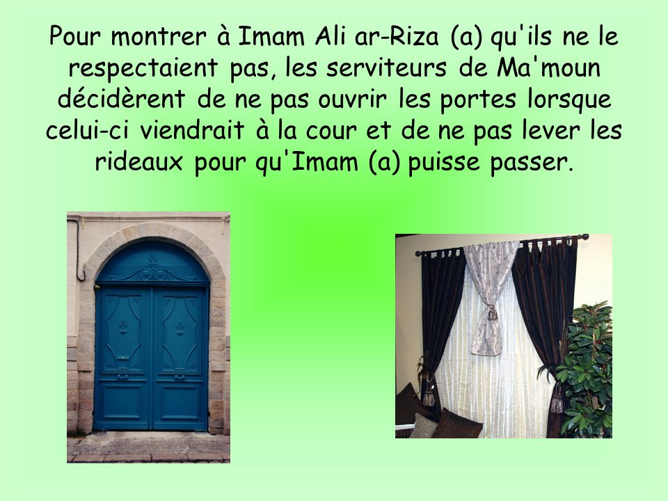 Pour montrer à Imam Ali ar-Riza (a) qu ils ne le respectaient pas, les serviteurs de Ma moun décidèrent de ne pas ouvrir les portes lorsque celui-ci viendrait à la cour et de ne pas lever les rideaux pour qu Imam (a) puisse passer.