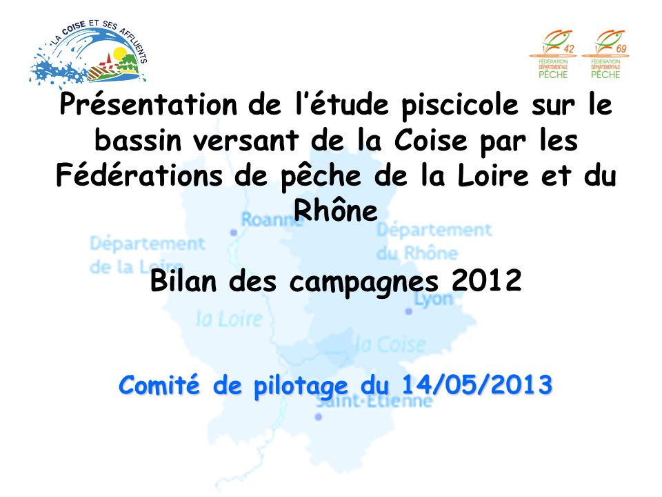 Présentation de l’étude piscicole sur le bassin versant de la Coise par les Fédérations de pêche de la Loire et du Rhône Bilan des campagnes 2012 Comité de pilotage du 14/05/2013