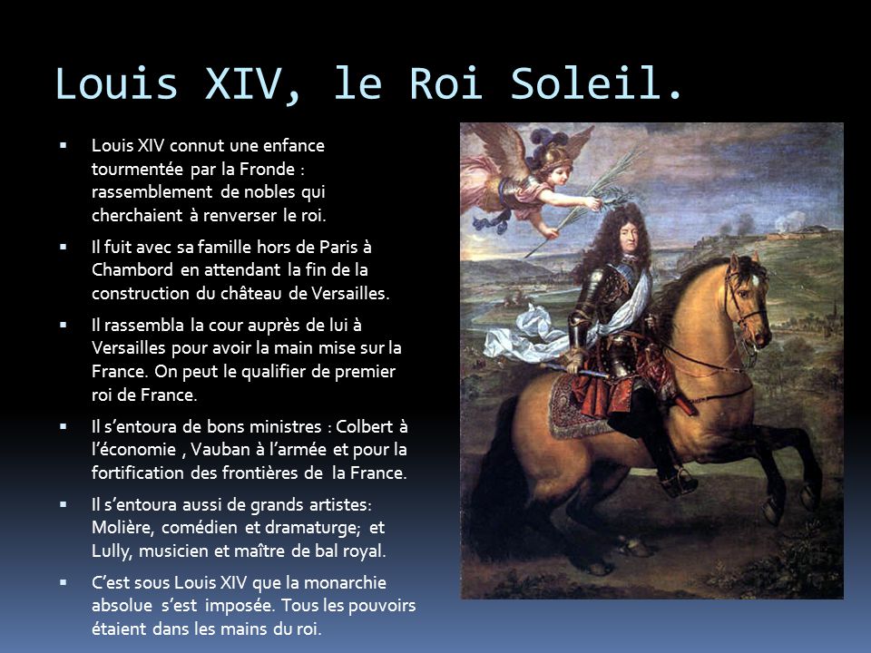 Louis XIV, le Roi Soleil. Louis XIV connut une enfance tourmentée par la Fronde : rassemblement de nobles qui cherchaient à renverser le roi.