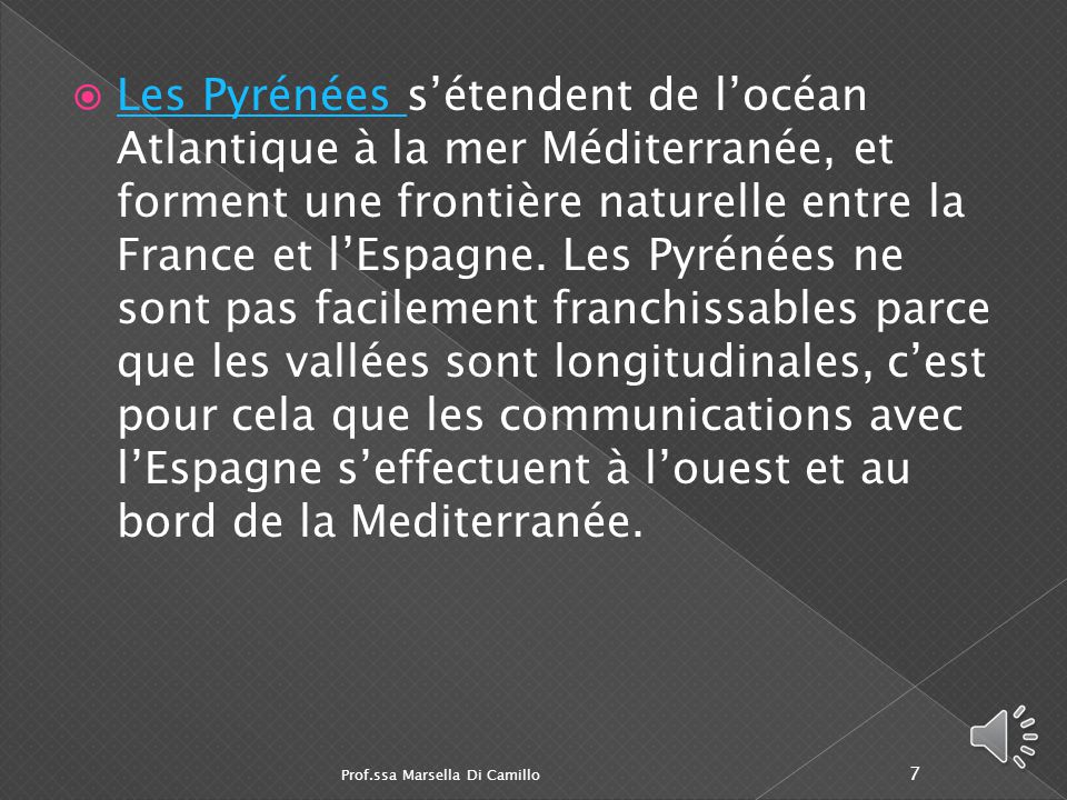 Les Pyrénées s’étendent de l’océan Atlantique à la mer Méditerranée, et forment une frontière naturelle entre la France et l’Espagne. Les Pyrénées ne sont pas facilement franchissables parce que les vallées sont longitudinales, c’est pour cela que les communications avec l’Espagne s’effectuent à l’ouest et au bord de la Mediterranée.