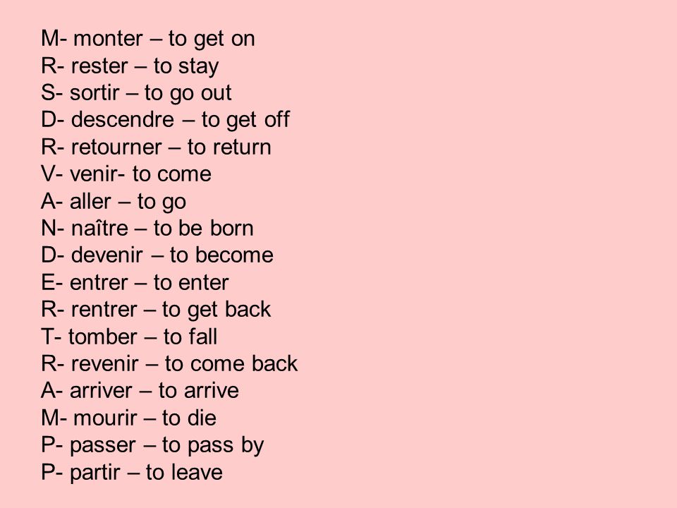 M- monter – to get on R- rester – to stay S- sortir – to go out D- descendre – to get off R- retourner – to return V- venir- to come A- aller – to go N- naître – to be born D- devenir – to become E- entrer – to enter R- rentrer – to get back T- tomber – to fall R- revenir – to come back A- arriver – to arrive M- mourir – to die P- passer – to pass by P- partir – to leave