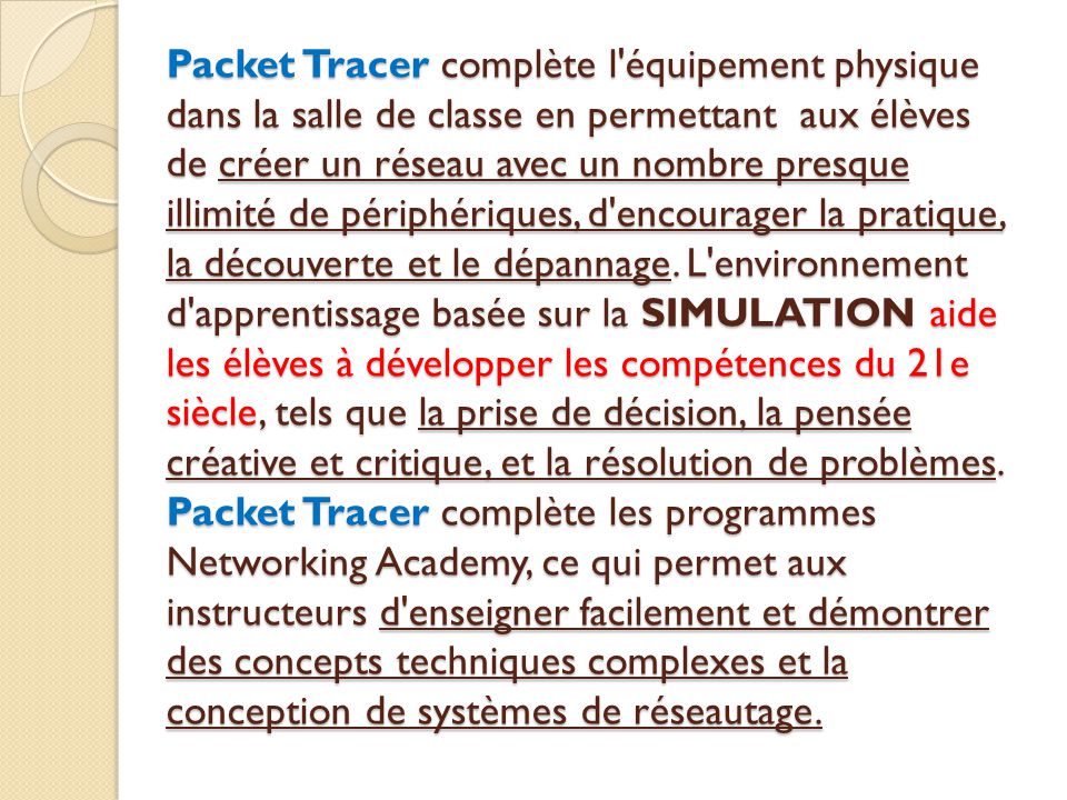 Packet Tracer complète l équipement physique dans la salle de classe en permettant aux élèves de créer un réseau avec un nombre presque illimité de périphériques, d encourager la pratique, la découverte et le dépannage.