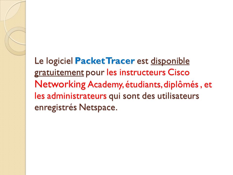 Le logiciel Packet Tracer est disponible gratuitement pour les instructeurs Cisco Networking Academy, étudiants, diplômés , et les administrateurs qui sont des utilisateurs enregistrés Netspace.