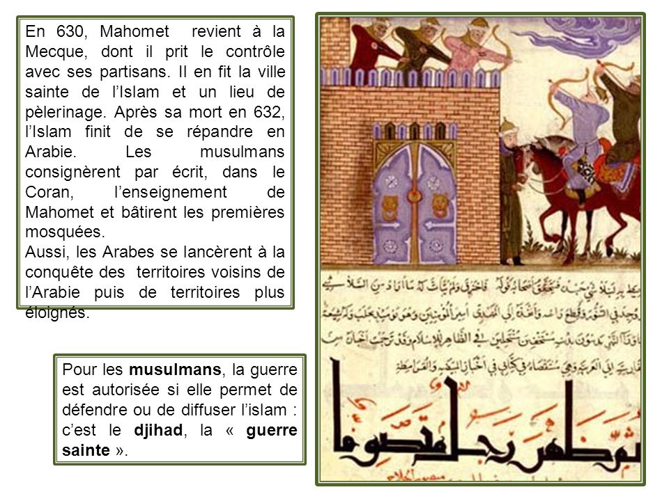 En 630, Mahomet revient à la Mecque, dont il prit le contrôle avec ses partisans. Il en fit la ville sainte de l’Islam et un lieu de pèlerinage. Après sa mort en 632, l’Islam finit de se répandre en Arabie. Les musulmans consignèrent par écrit, dans le Coran, l’enseignement de Mahomet et bâtirent les premières mosquées.