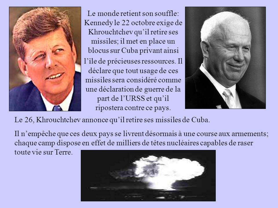 Le monde retient son souffle: Kennedy le 22 octobre exige de Khrouchtchev qu’il retire ses missiles; il met en place un blocus sur Cuba privant ainsi l’île de précieuses ressources. Il déclare que tout usage de ces missiles sera considéré comme une déclaration de guerre de la part de l’URSS et qu’il ripostera contre ce pays.
