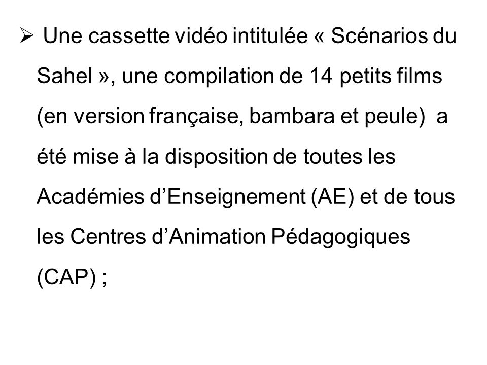 Une cassette vidéo intitulée « Scénarios du Sahel », une compilation de 14 petits films (en version française, bambara et peule) a été mise à la disposition de toutes les Académies d’Enseignement (AE) et de tous les Centres d’Animation Pédagogiques (CAP) ;