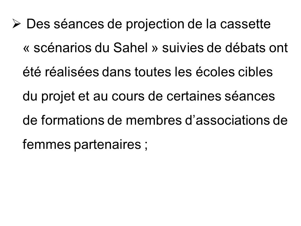 Des séances de projection de la cassette « scénarios du Sahel » suivies de débats ont été réalisées dans toutes les écoles cibles du projet et au cours de certaines séances de formations de membres d’associations de femmes partenaires ;