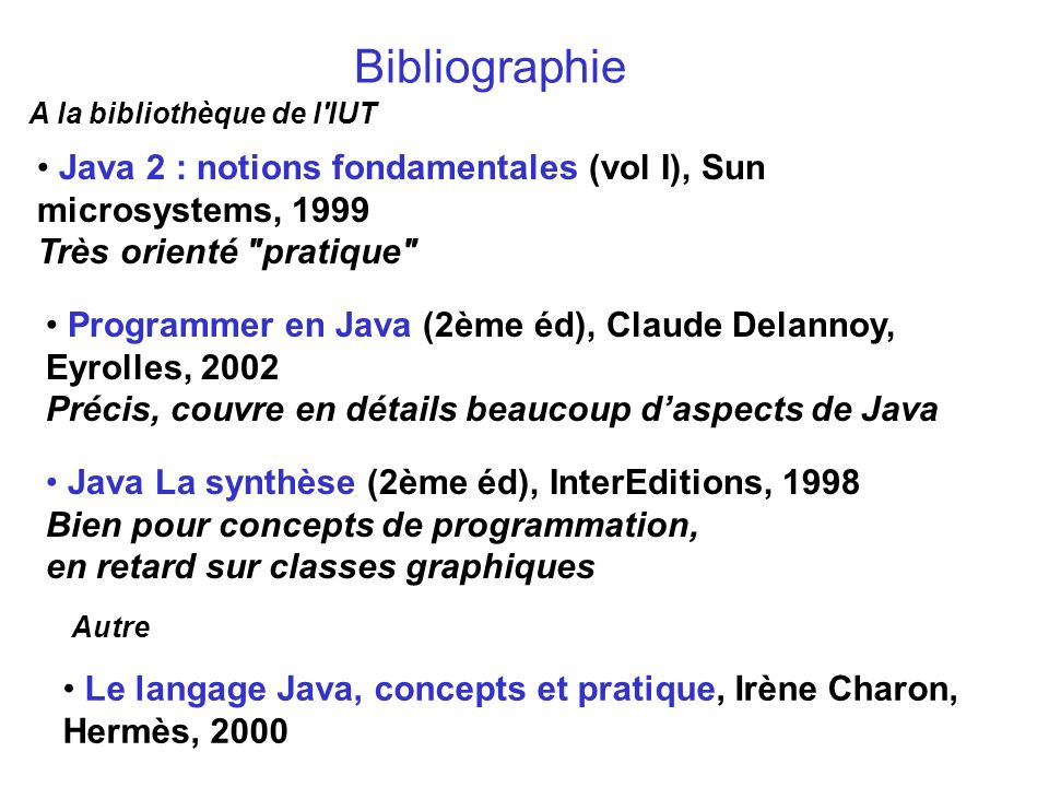 Bibliographie A la bibliothèque de l IUT. Java 2 : notions fondamentales (vol I), Sun microsystems, 1999 Très orienté pratique