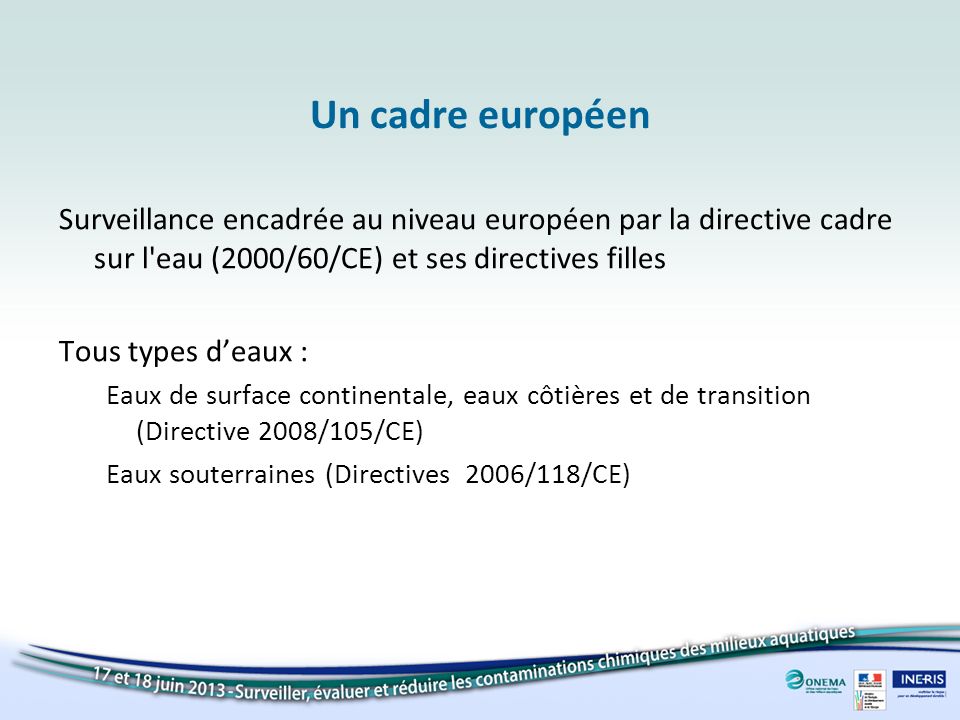Un cadre européen Surveillance encadrée au niveau européen par la directive cadre sur l eau (2000/60/CE) et ses directives filles.
