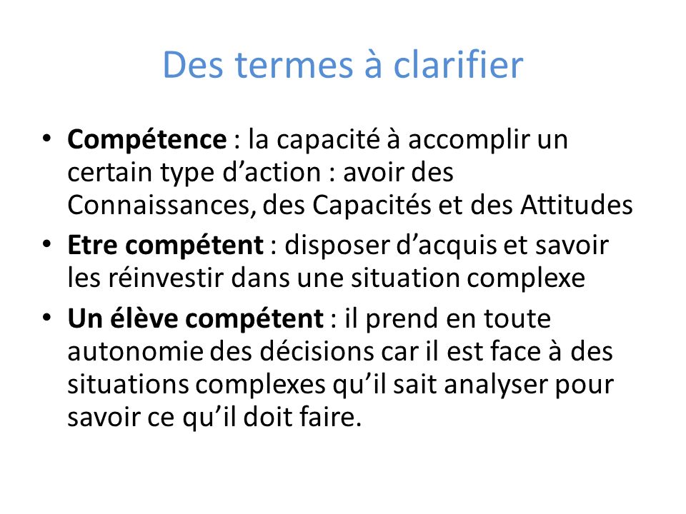 Des termes à clarifier Compétence : la capacité à accomplir un certain type d’action : avoir des Connaissances, des Capacités et des Attitudes.