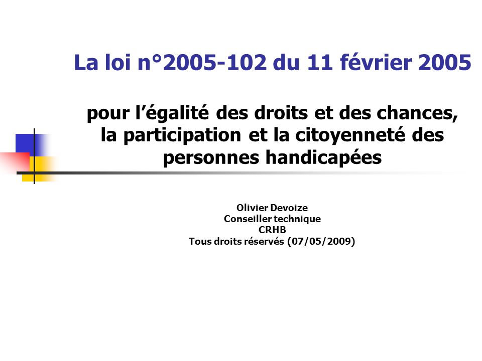 La loi n° du 11 février 2005 pour l’égalité des droits et des chances, la participation et la citoyenneté des personnes handicapées Olivier Devoize Conseiller technique CRHB Tous droits réservés (07/05/2009)