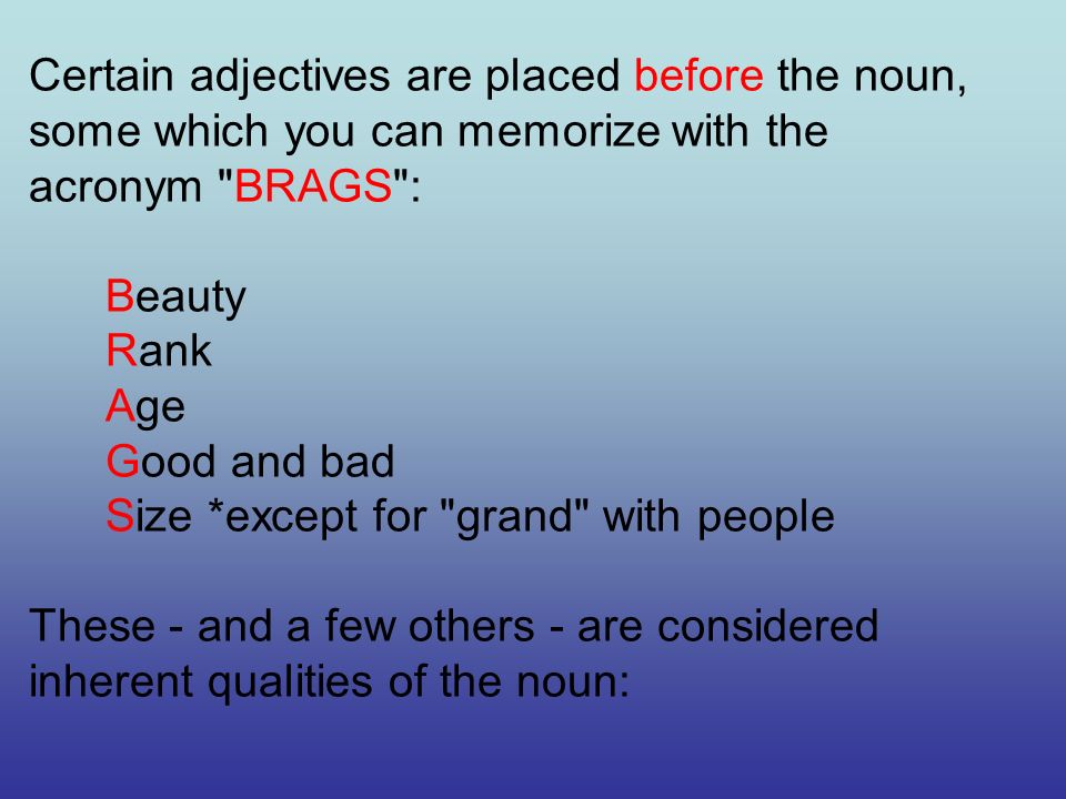 Certain adjectives are placed before the noun, some which you can memorize with the acronym BRAGS : Beauty Rank Age Good and bad Size *except for grand with people These - and a few others - are considered inherent qualities of the noun: