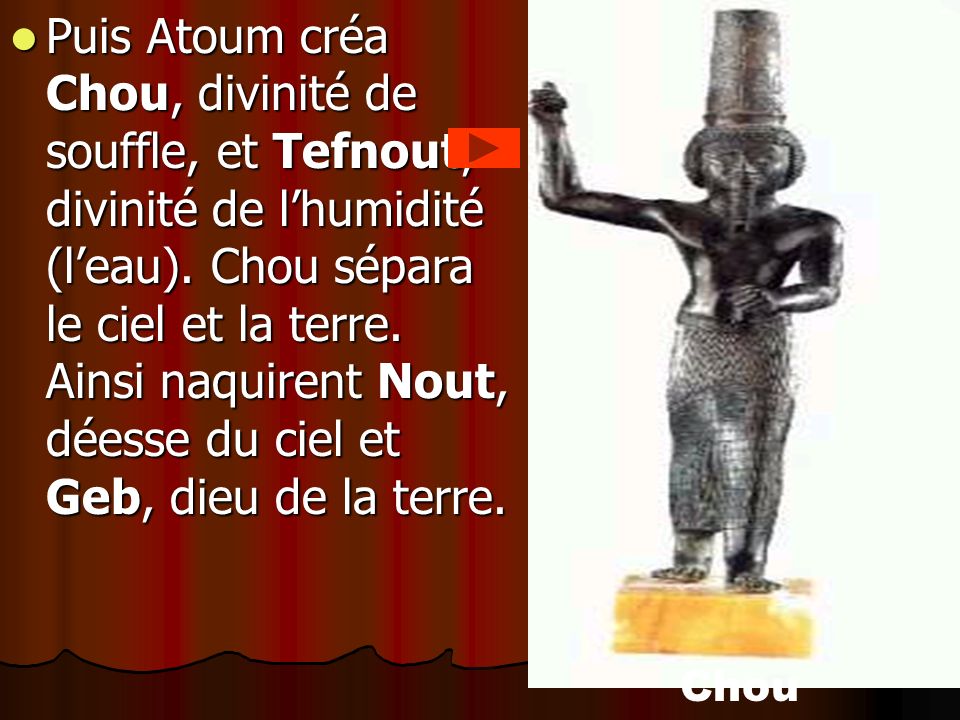 Puis Atoum créa Chou, divinité de souffle, et Tefnout, divinité de l’humidité (l’eau). Chou sépara le ciel et la terre. Ainsi naquirent Nout, déesse du ciel et Geb, dieu de la terre.