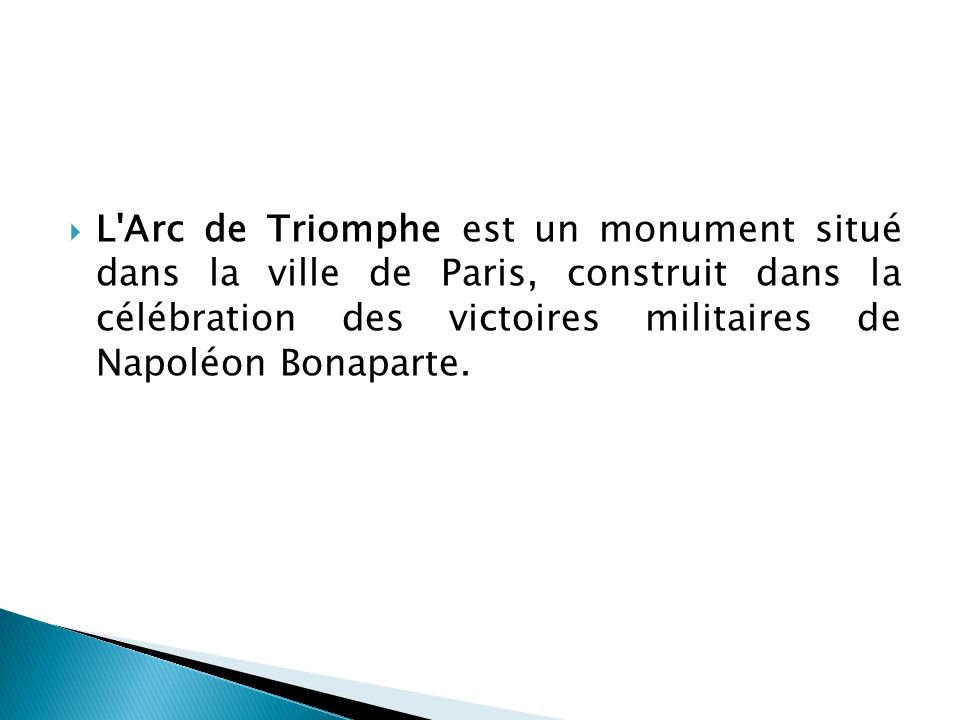 L Arc de Triomphe est un monument situé dans la ville de Paris, construit dans la célébration des victoires militaires de Napoléon Bonaparte.