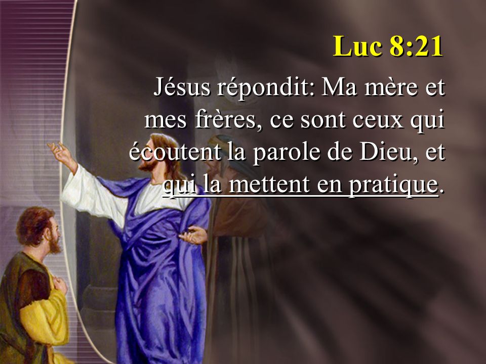 Luc 8:21 Jésus répondit: Ma mère et mes frères, ce sont ceux qui écoutent la parole de Dieu, et qui la mettent en pratique.