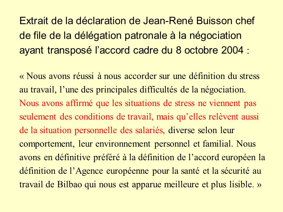 Extrait de la déclaration de Jean-René Buisson chef de file de la délégation patronale à la négociation ayant transposé l’accord cadre du 8 octobre 2004 : « Nous avons réussi à nous accorder sur une définition du stress au travail, l’une des principales difficultés de la négociation.