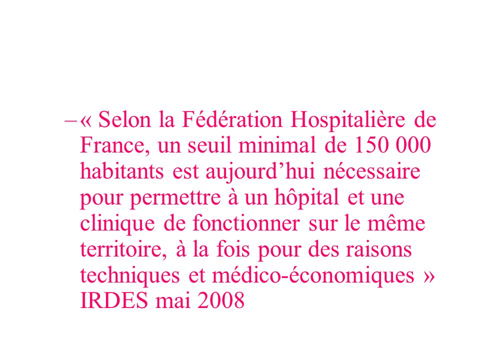 « Selon la Fédération Hospitalière de France, un seuil minimal de habitants est aujourd’hui nécessaire pour permettre à un hôpital et une clinique de fonctionner sur le même territoire, à la fois pour des raisons techniques et médico-économiques » IRDES mai 2008