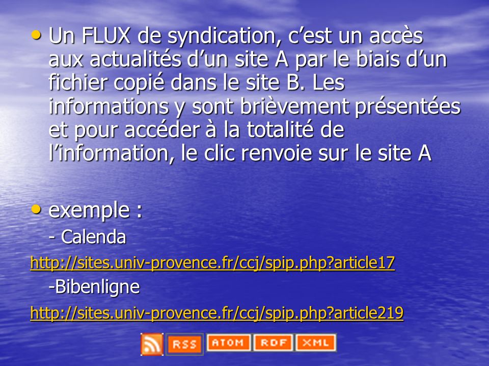 Un FLUX de syndication, c’est un accès aux actualités d’un site A par le biais d’un fichier copié dans le site B. Les informations y sont brièvement présentées et pour accéder à la totalité de l’information, le clic renvoie sur le site A