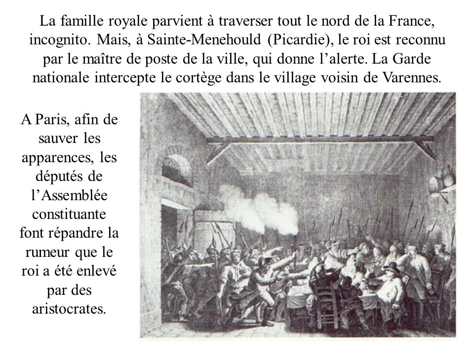 La famille royale parvient à traverser tout le nord de la France, incognito. Mais, à Sainte-Menehould (Picardie), le roi est reconnu par le maître de poste de la ville, qui donne l’alerte. La Garde nationale intercepte le cortège dans le village voisin de Varennes.