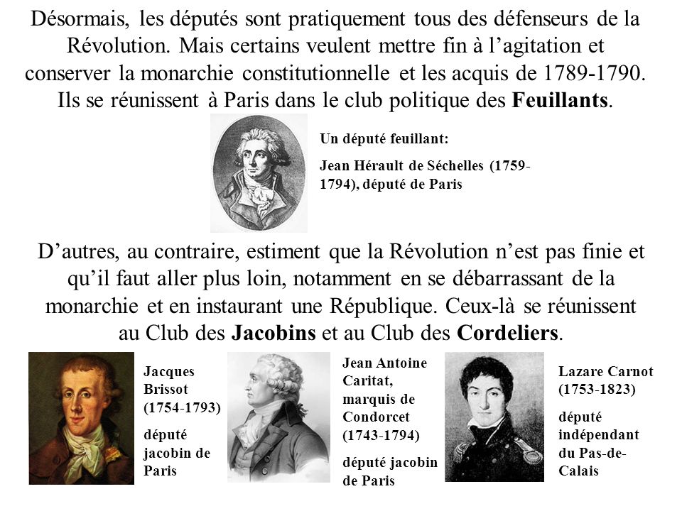 Désormais, les députés sont pratiquement tous des défenseurs de la Révolution. Mais certains veulent mettre fin à l’agitation et conserver la monarchie constitutionnelle et les acquis de Ils se réunissent à Paris dans le club politique des Feuillants.