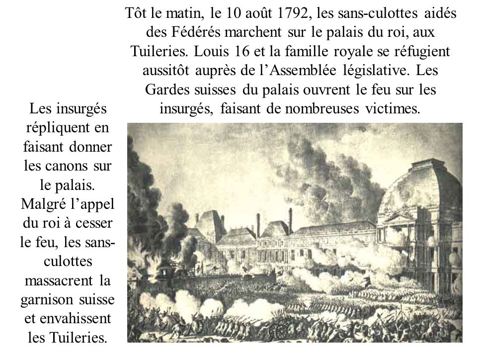 Tôt le matin, le 10 août 1792, les sans-culottes aidés des Fédérés marchent sur le palais du roi, aux Tuileries. Louis 16 et la famille royale se réfugient aussitôt auprès de l’Assemblée législative. Les Gardes suisses du palais ouvrent le feu sur les insurgés, faisant de nombreuses victimes.