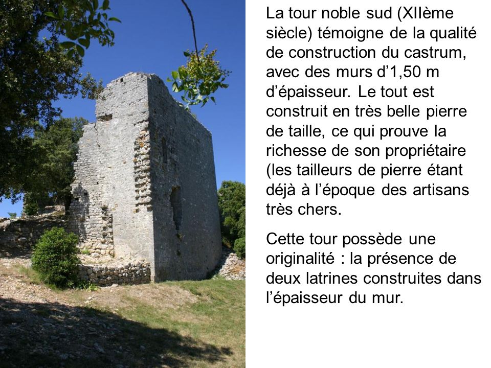 La tour noble sud (XIIème siècle) témoigne de la qualité de construction du castrum, avec des murs d’1,50 m d’épaisseur. Le tout est construit en très belle pierre de taille, ce qui prouve la richesse de son propriétaire (les tailleurs de pierre étant déjà à l’époque des artisans très chers.