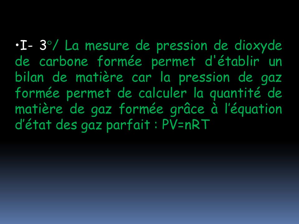 I- 3°/ La mesure de pression de dioxyde de carbone formée permet d établir un bilan de matière car la pression de gaz formée permet de calculer la quantité de matière de gaz formée grâce à l’équation d’état des gaz parfait : PV=nRT